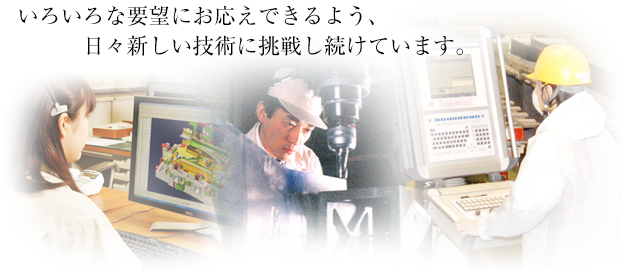 いろいろな要望にお応えできるよう、日々新しい技術に挑戦し続けています。